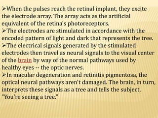 When the pulses reach the retinal implant, they excite
the electrode array. The array acts as the artificial
equivalent of the retina's photoreceptors.
The electrodes are stimulated in accordance with the
encoded pattern of light and dark that represents the tree.
The electrical signals generated by the stimulated
electrodes then travel as neural signals to the visual center
of the brain by way of the normal pathways used by
healthy eyes -- the optic nerves.
In macular degeneration and retinitis pigmentosa, the
optical neural pathways aren't damaged. The brain, in turn,
interprets these signals as a tree and tells the subject,
"You're seeing a tree."
 