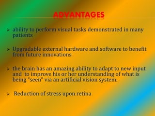 ADVANTAGES
 ability to perform visual tasks demonstrated in many
patients
 Upgradable external hardware and software to benefit
from future innovations
 the brain has an amazing ability to adapt to new input
and to improve his or her understanding of what is
being “seen” via an artificial vision system.
 Reduction of stress upon retina
 