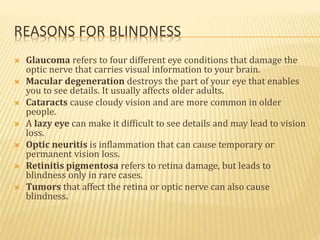 REASONS FOR BLINDNESS
 Glaucoma refers to four different eye conditions that damage the
optic nerve that carries visual information to your brain.
 Macular degeneration destroys the part of your eye that enables
you to see details. It usually affects older adults.
 Cataracts cause cloudy vision and are more common in older
people.
 A lazy eye can make it difficult to see details and may lead to vision
loss.
 Optic neuritis is inflammation that can cause temporary or
permanent vision loss.
 Retinitis pigmentosa refers to retina damage, but leads to
blindness only in rare cases.
 Tumors that affect the retina or optic nerve can also cause
blindness.
 