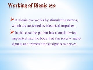 Working of Bionic eye
A bionic eye works by stimulating nerves,
which are activated by electrical impulses.
In this case the patient has a small device
implanted into the body that can receive radio
signals and transmit those signals to nerves.
 