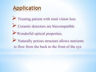 Application
 Treating patient with total vision loss.
 Ceramic detectors are biocompatible
Wonderful optical properties.
 Naturally porous structure allows nutrients
to flow from the back to the front of the eye
 