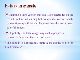 Future prospects
Planning a third version that has 1,000 electrodes on the
retinal implant, which they believe could allow for facial-
recognition capabilities and hope to allow the user to see
colorful images.
Hopefully, the technology may enable people to
recognize faces and facial expressions.
“The thing is to significantly improve the quality of life for
blind patients".
 