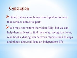 Conclusion
Bionic devices are being developed to do more
than replace defective parts
We may not restore the vision fully, but we can
help them at least to find their way, recognize faces,
read books, distinguish between objects such as cups
and plates, above all lead an independent life
 