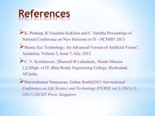 References
K. Pradeep, K.Vasantha Kokilam and C. Sunitha Proceedings of
National Conference on New Horizons in IT - NCNHIT 2013
Bionic Eye Technology: An Advanced Version of Artificial Vision”,
Academia, Volume 2, Issue 7, July, 2012
C. V. Krishnaveni, 2Ramesh B Lakkakula, 3Sunki Manasa
1,2,3Dept. of IT, Bhoj Reddy Engineering College, Hyderabad,
AP,India
Praveenkumar Narayanan, Guhan Senthil2011 International
Conference on Life Science and Technology IPCBEE vol.3 (2011) ©
(2011) IACSIT Press, Singapore
 