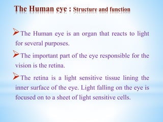 The Human eye : Structure and function
The Human eye is an organ that reacts to light
for several purposes.
The important part of the eye responsible for the
vision is the retina.
The retina is a light sensitive tissue lining the
inner surface of the eye. Light falling on the eye is
focused on to a sheet of light sensitive cells.
 