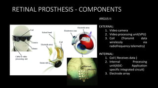RETINAL PROSTHESIS - COMPONENTS
ARGUS II:
EXTERNAL:
1. Video camera
2. Video processing unit(VPU)
3. Coil (Transmit data
wirelessly via
radiofrequency telemetry)
INTERNAL:
1. Coil ( Receives data )
2. Internal Processing
unit(ASIC- Application
specific integrated circuit)
3. Electrode array
 
