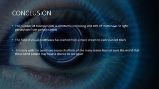 CONCLUSION
• The number of blind patients is constantly increasing and 10% of them have no light
perception from various causes
• The field of visual prostheses has started from a mere dream to early patient trialS
• It is only with the continued research efforts of the many teams from all over the world that
these blind people may have a chance to see again
 