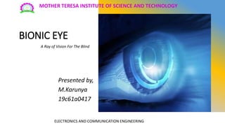 BIONIC EYE
Presented by,
M.Karunya
19c61a0417
MOTHER TERESA INSTITUTE OF SCIENCE AND TECHNOLOGY
ELECTRONICS AND COMMUNICATION ENGINEERING
A Ray of Vision For The Blind
 