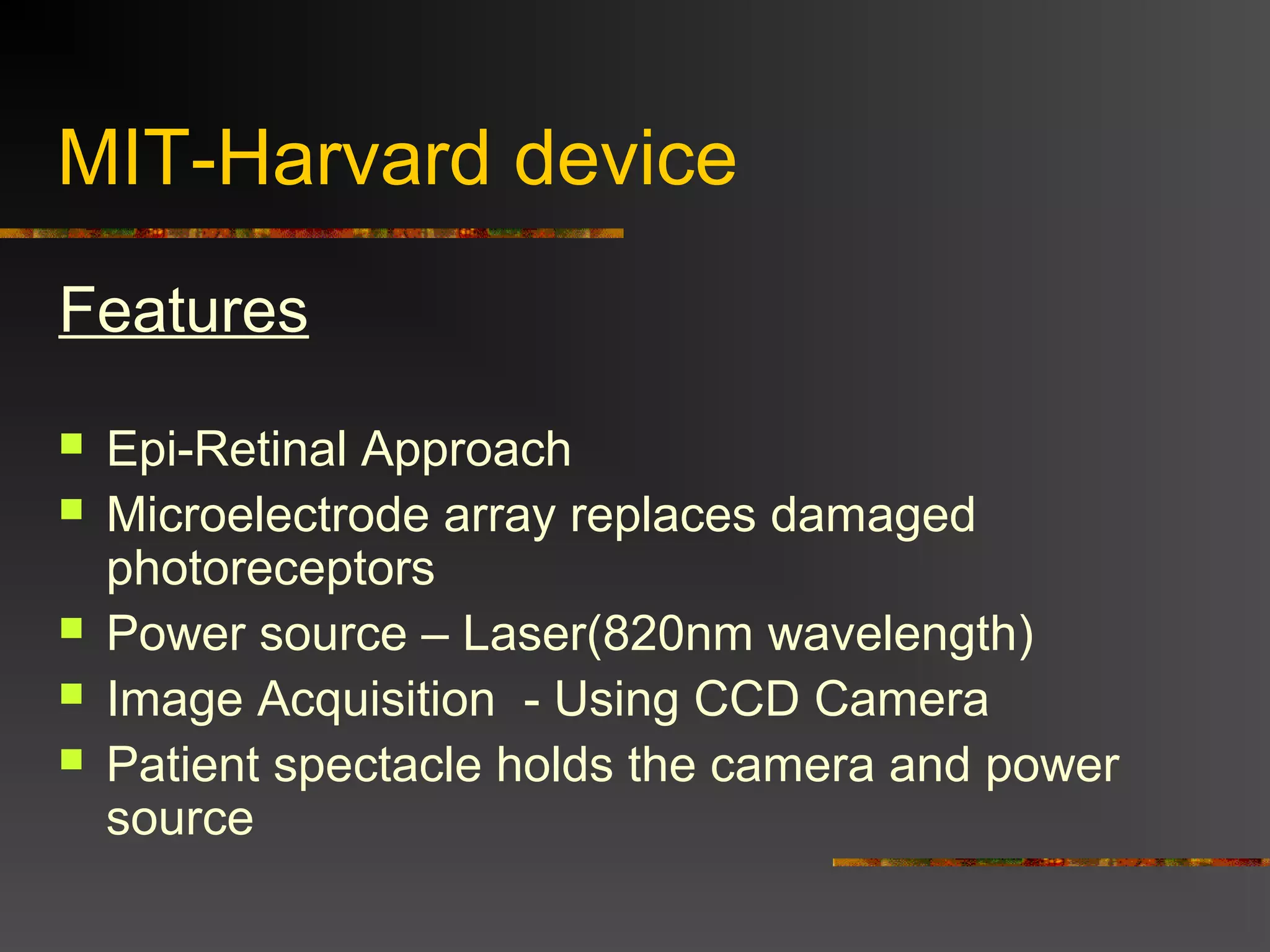 MIT-Harvard device
Features
 Epi-Retinal Approach
 Microelectrode array replaces damaged
photoreceptors
 Power source – Laser(820nm wavelength)
 Image Acquisition - Using CCD Camera
 Patient spectacle holds the camera and power
source
 