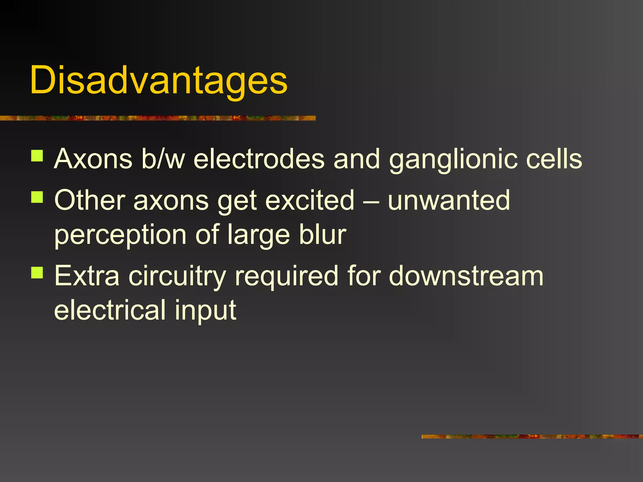 Disadvantages
 Axons b/w electrodes and ganglionic cells
 Other axons get excited – unwanted
perception of large blur
 Extra circuitry required for downstream
electrical input
 