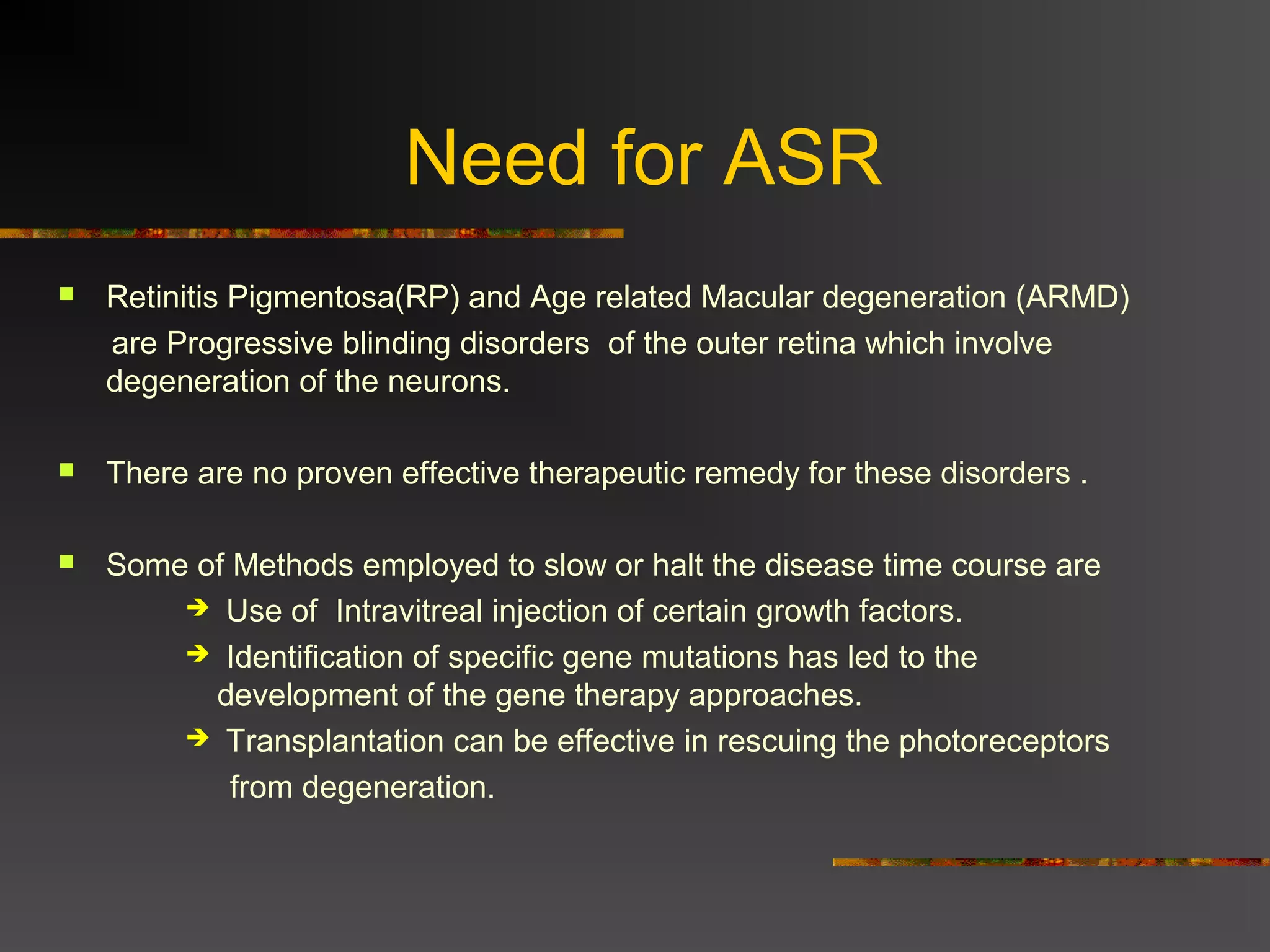 Need for ASR
 Retinitis Pigmentosa(RP) and Age related Macular degeneration (ARMD)
are Progressive blinding disorders of the outer retina which involve
degeneration of the neurons.
 There are no proven effective therapeutic remedy for these disorders .
 Some of Methods employed to slow or halt the disease time course are
 Use of Intravitreal injection of certain growth factors.
 Identification of specific gene mutations has led to the
development of the gene therapy approaches.
 Transplantation can be effective in rescuing the photoreceptors
from degeneration.
 