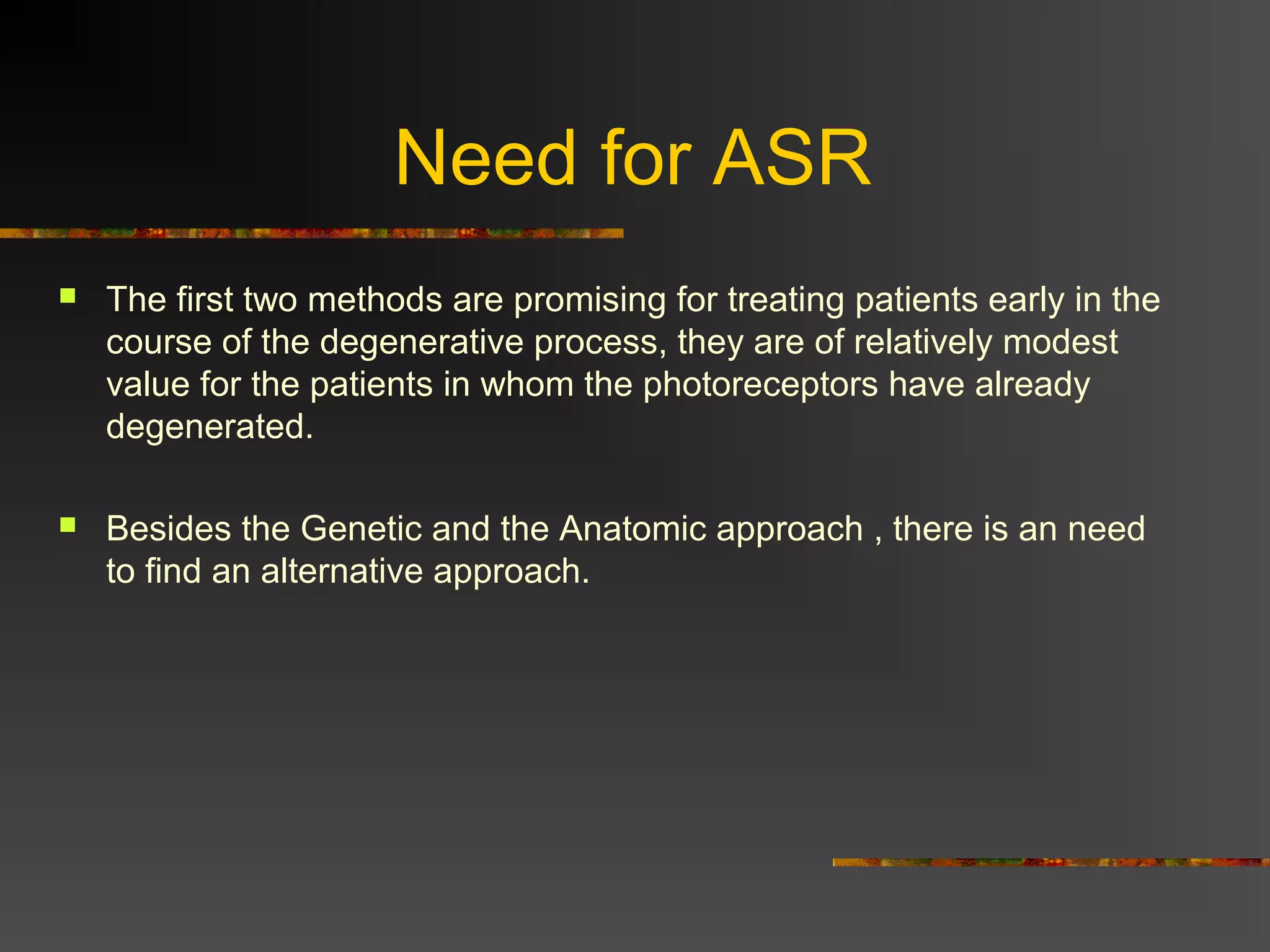 Need for ASR
 The first two methods are promising for treating patients early in the
course of the degenerative process, they are of relatively modest
value for the patients in whom the photoreceptors have already
degenerated.
 Besides the Genetic and the Anatomic approach , there is an need
to find an alternative approach.
 