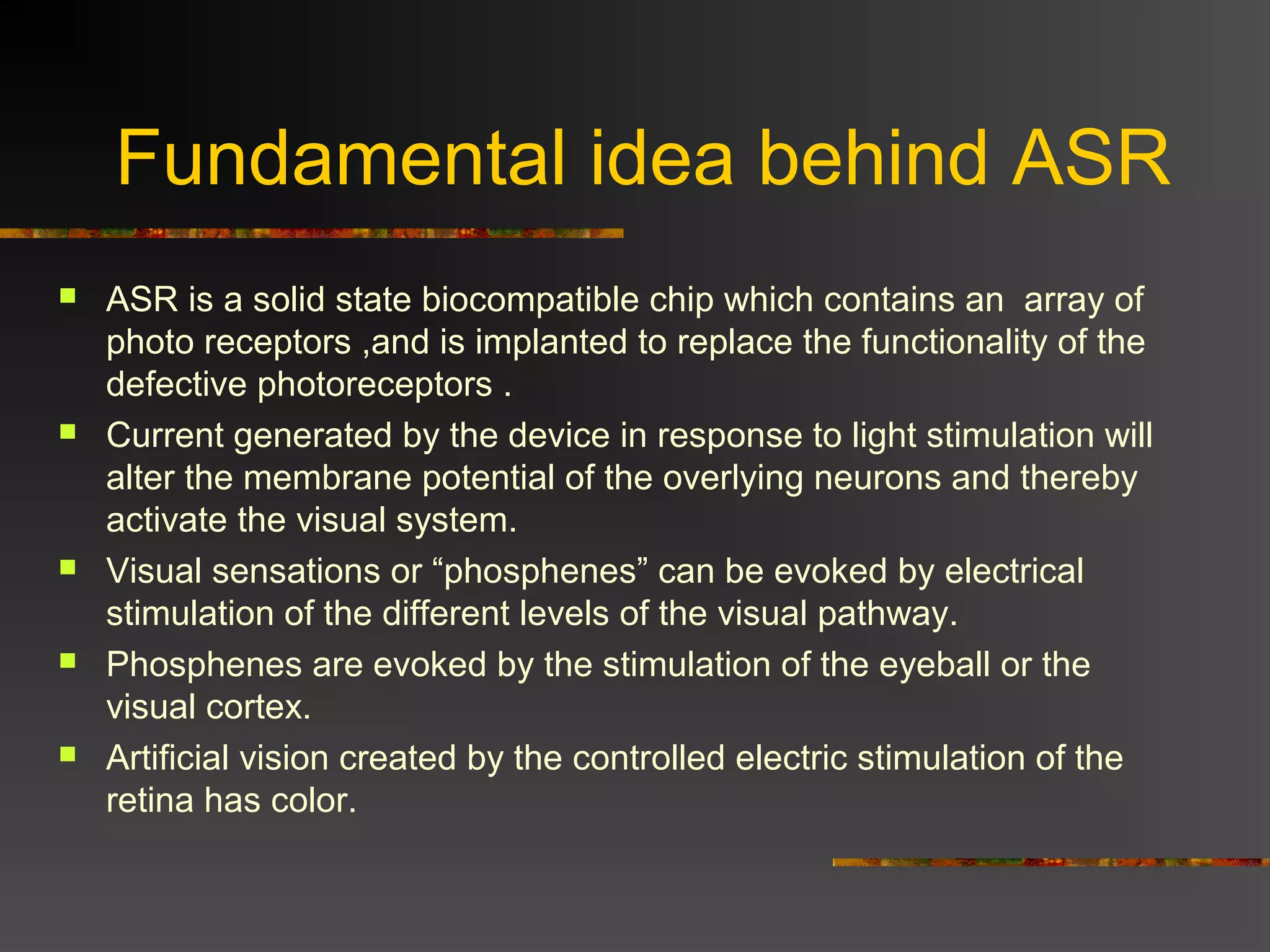 Fundamental idea behind ASR
 ASR is a solid state biocompatible chip which contains an array of
photo receptors ,and is implanted to replace the functionality of the
defective photoreceptors .
 Current generated by the device in response to light stimulation will
alter the membrane potential of the overlying neurons and thereby
activate the visual system.
 Visual sensations or “phosphenes” can be evoked by electrical
stimulation of the different levels of the visual pathway.
 Phosphenes are evoked by the stimulation of the eyeball or the
visual cortex.
 Artificial vision created by the controlled electric stimulation of the
retina has color.
 
