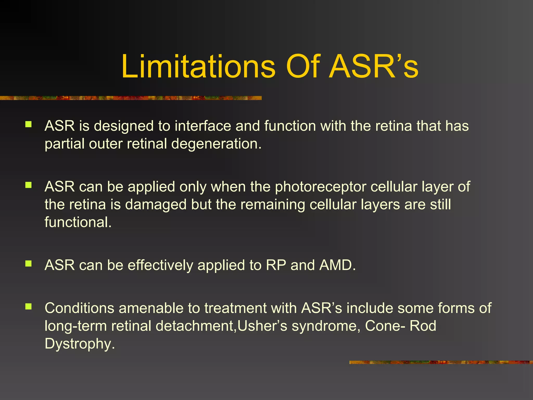 Limitations Of ASR’s
 ASR is designed to interface and function with the retina that has
partial outer retinal degeneration.
 ASR can be applied only when the photoreceptor cellular layer of
the retina is damaged but the remaining cellular layers are still
functional.
 ASR can be effectively applied to RP and AMD.
 Conditions amenable to treatment with ASR’s include some forms of
long-term retinal detachment,Usher’s syndrome, Cone- Rod
Dystrophy.
 