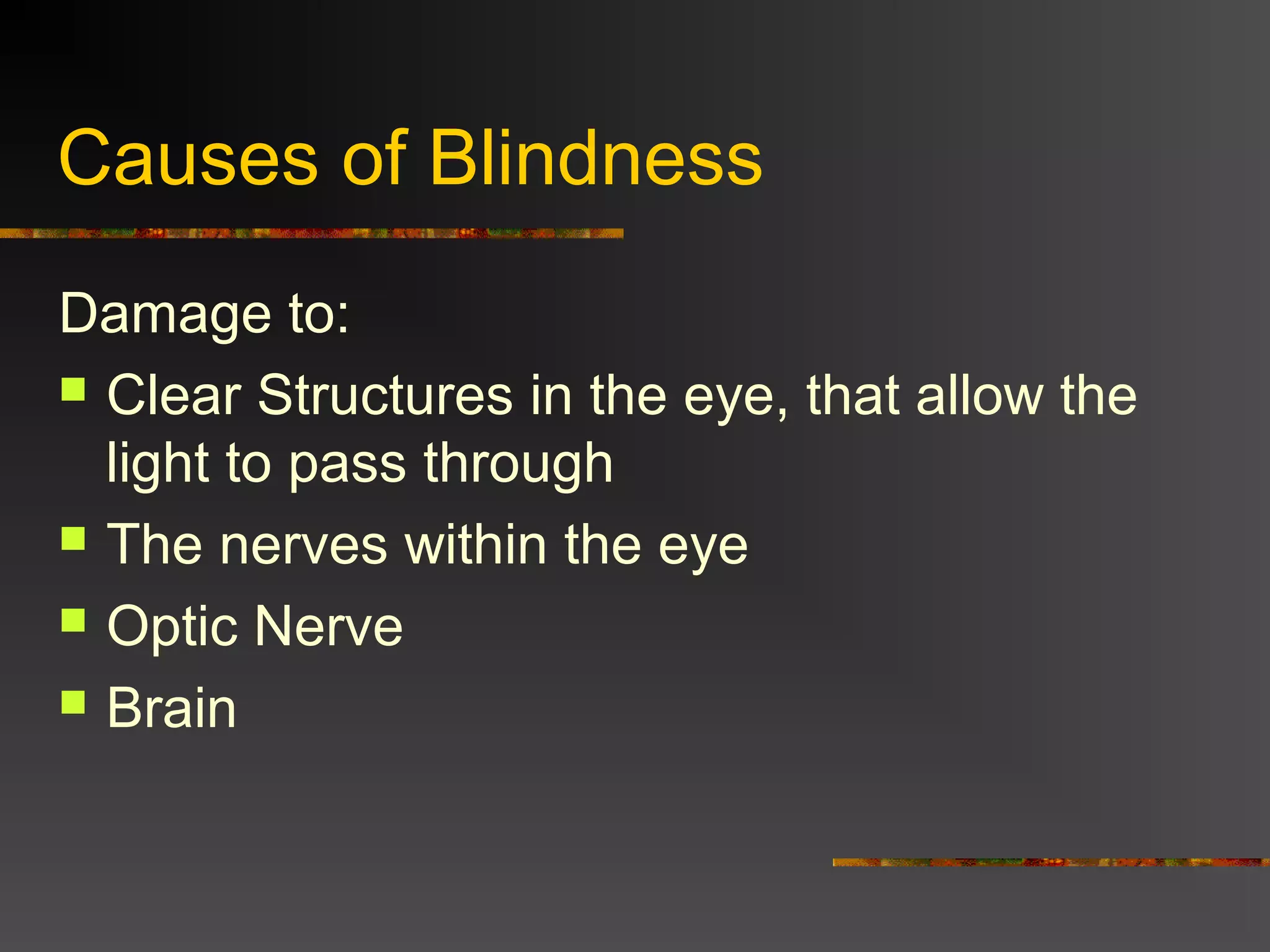Causes of Blindness
Damage to:
 Clear Structures in the eye, that allow the
light to pass through
 The nerves within the eye
 Optic Nerve
 Brain
 