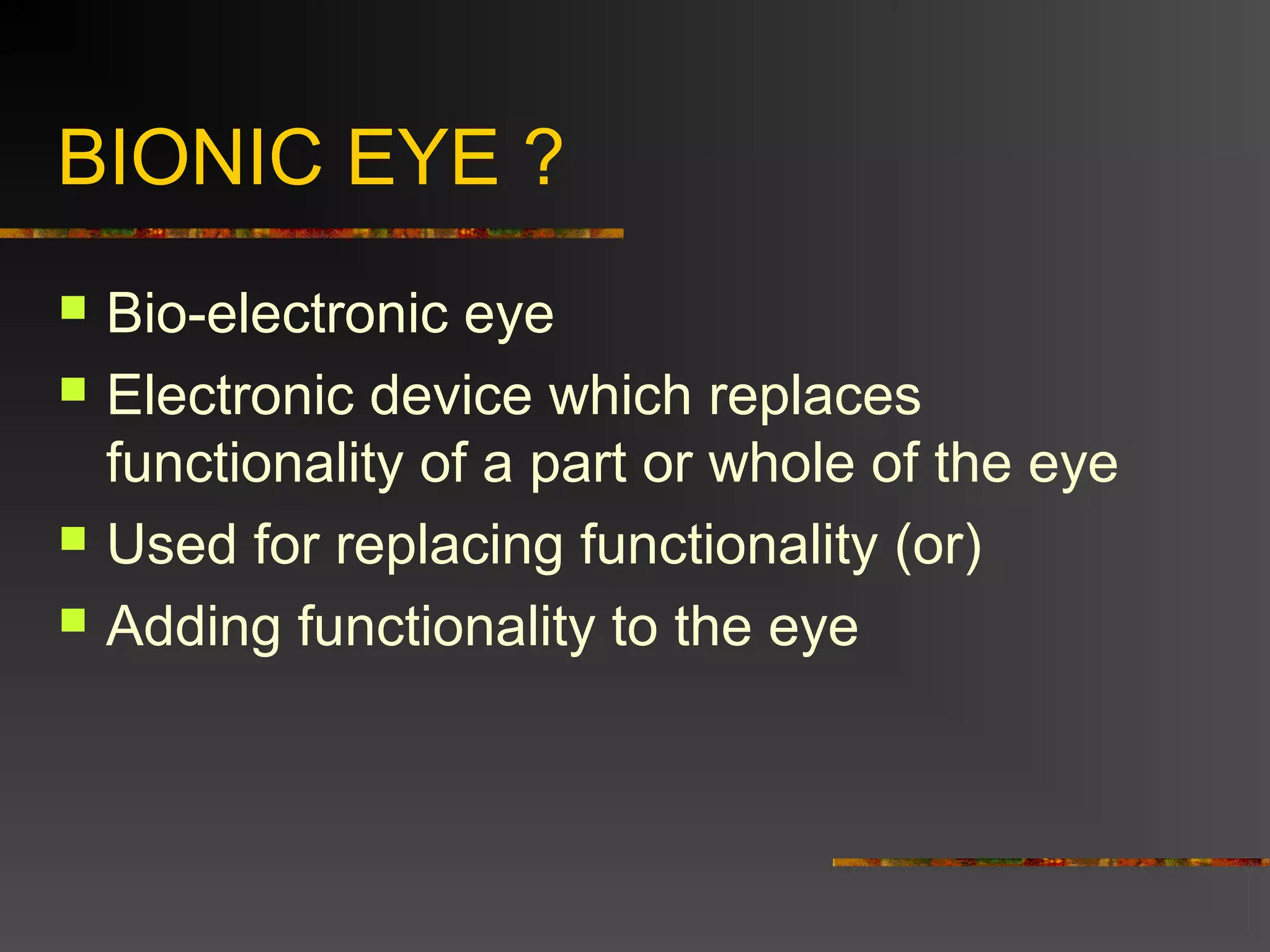 BIONIC EYE ?
 Bio-electronic eye
 Electronic device which replaces
functionality of a part or whole of the eye
 Used for replacing functionality (or)
 Adding functionality to the eye
 