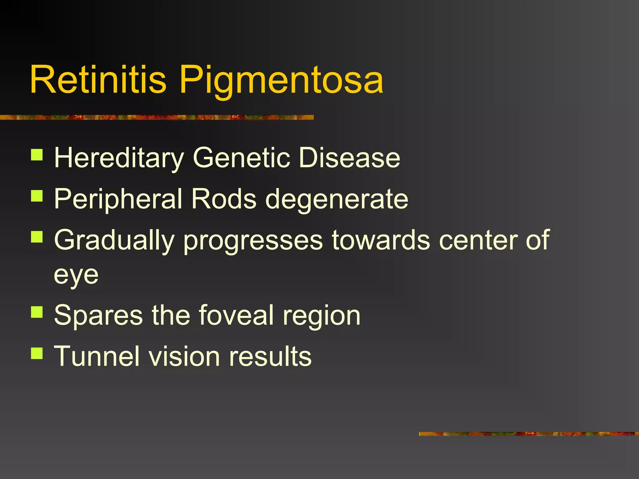 Retinitis Pigmentosa
 Hereditary Genetic Disease
 Peripheral Rods degenerate
 Gradually progresses towards center of
eye
 Spares the foveal region
 Tunnel vision results
 