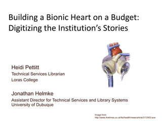 Building a Bionic Heart on a Budget:
Digitizing the Institution’s Stories

Heidi Pettitt
Technical Services Librarian
Loras College

Jonathan Helmke
Assistant Director for Technical Services and Library Systems
University of Dubuque
Image from:
http://www.thetimes.co.uk/tto/health/news/article3112453.ece

 