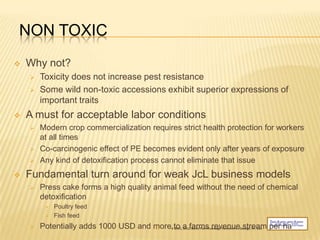 NON TOXIC
   Why not?
       Toxicity does not increase pest resistance
       Some wild non-toxic accessions exhibit superior expressions of
        important traits
   A must for acceptable labor conditions
       Modern crop commercialization requires strict health protection for workers
        at all times
       Co-carcinogenic effect of PE becomes evident only after years of exposure
       Any kind of detoxification process cannot eliminate that issue
   Fundamental turn around for weak JcL business models
       Press cake forms a high quality animal feed without the need of chemical
        detoxification
            Poultry feed
            Fish feed
       Potentially adds 1000 USD and more to a farms revenue stream per ha
                                      17     © 2011, 2012 Bionic Fuel Knowledge Partners Inc., Oswego, NY, USA
 