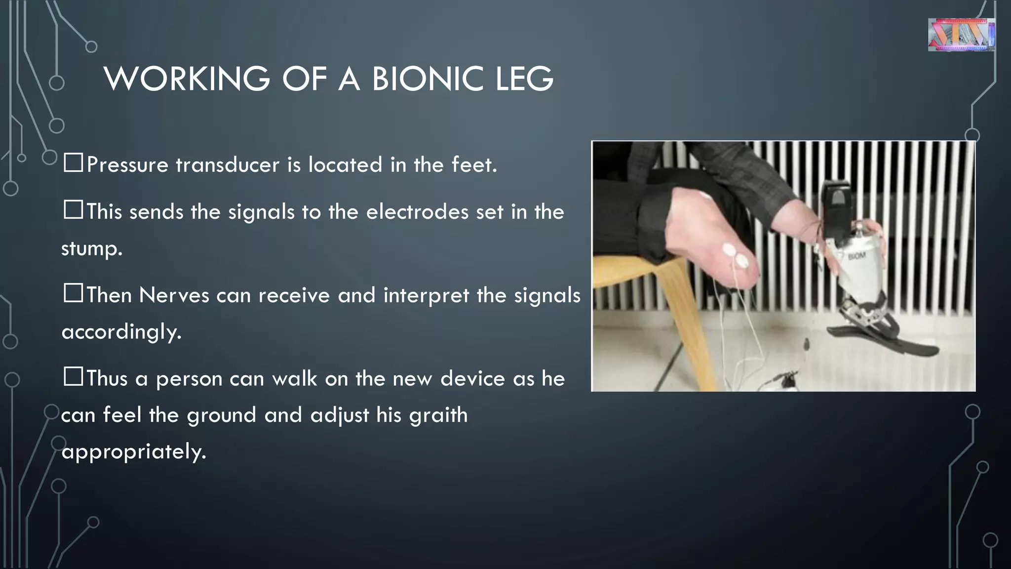 WORKING OF A BIONIC LEG
Pressure transducer is located in the feet.
This sends the signals to the electrodes set in the
stump.
Then Nerves can receive and interpret the signals
accordingly.
Thus a person can walk on the new device as he
can feel the ground and adjust his graith
appropriately.
 