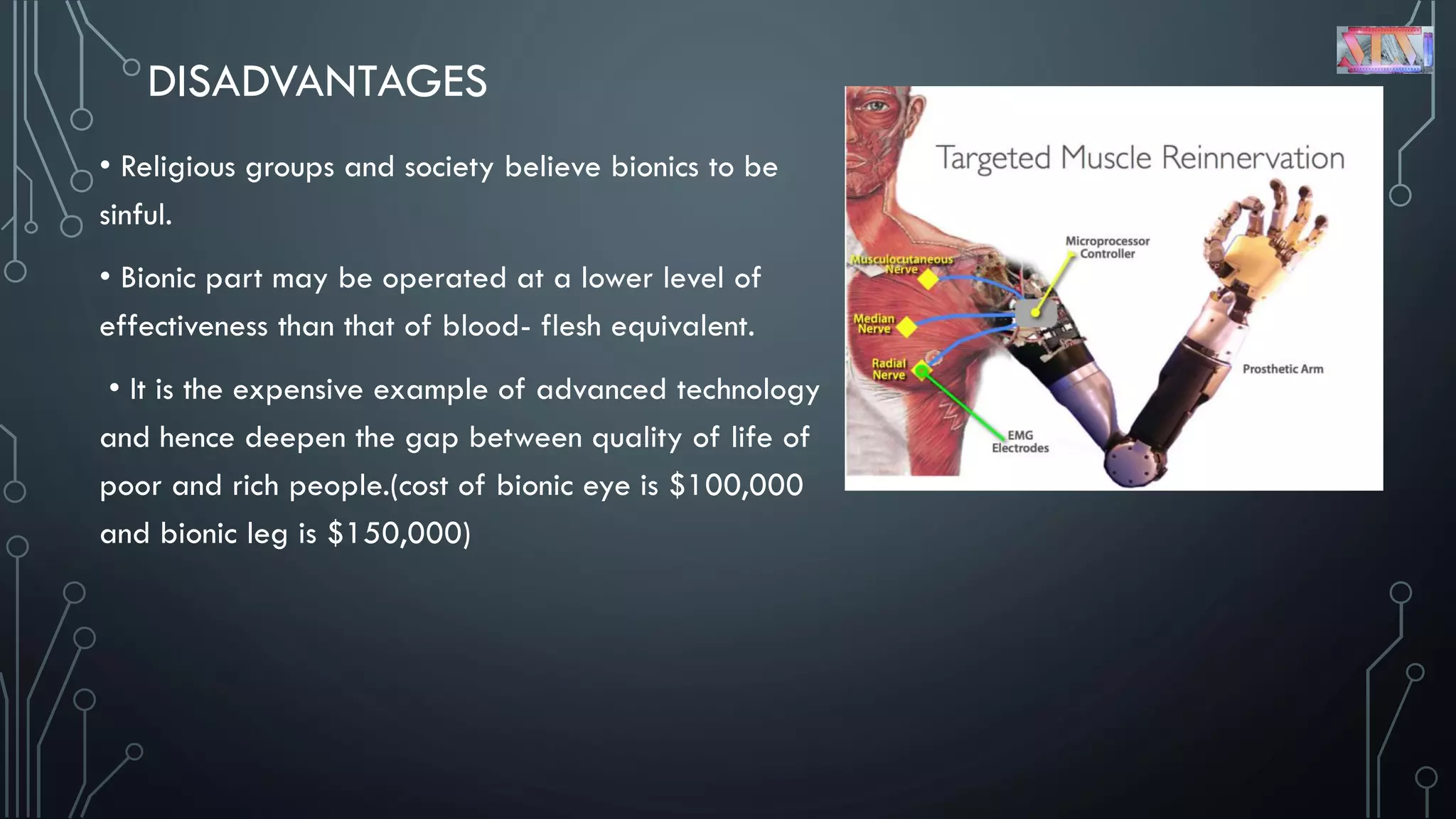 DISADVANTAGES
• Religious groups and society believe bionics to be
sinful.
• Bionic part may be operated at a lower level of
effectiveness than that of blood- flesh equivalent.
• It is the expensive example of advanced technology
and hence deepen the gap between quality of life of
poor and rich people.(cost of bionic eye is $100,000
and bionic leg is $150,000)
 
