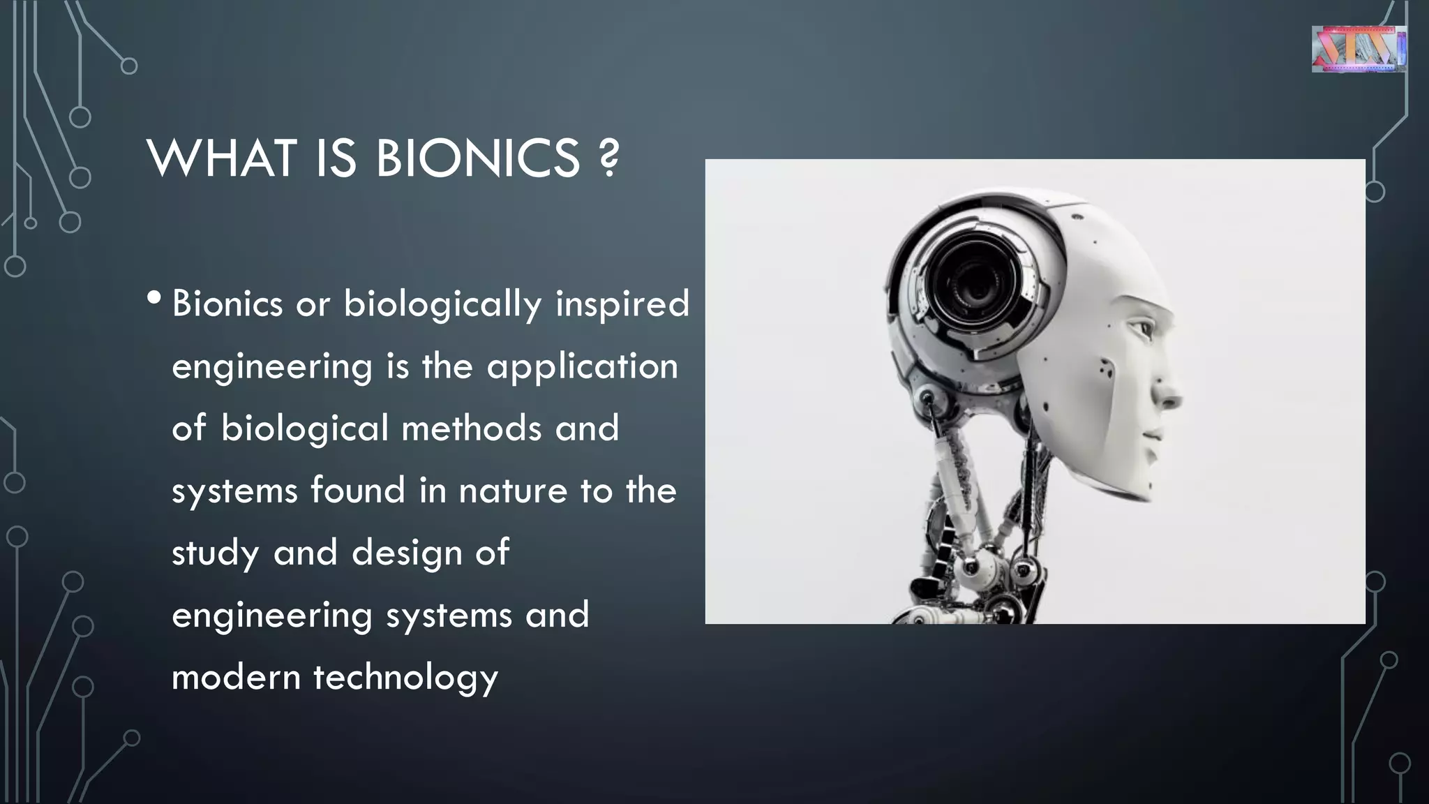 WHAT IS BIONICS ?
•Bionics or biologically inspired
engineering is the application
of biological methods and
systems found in nature to the
study and design of
engineering systems and
modern technology
 