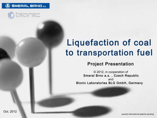 Liquefaction of coal
         into transportation fuel
                                                           R&D Project
                                     Bionic Laboratories BLG GmbH, Germany
                                                 in cooperation with
                                         Smeral Brno a.s. , Czech Republic




2/2013   © 2013 Bionic Fuel Knowledge Partners Inc., Oswego, NY                                       1

                                                                    several international patents pending
 