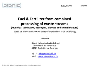 Fuel & Fertilizer from combined
processing of waste streams
(municipal solid waste, used tyres, biomass and animal manure)
2013/08/04 rev. 09
© 2012, 2013 by Bionic Group, copy, distribution and publishing permitted
Presented by:
Bionic Laboratories BLG GmbH
(a member of the Bionic Group)
64521 Groß-Gerau, Germany
@ : info@bionic-lab.de
web : www.bionic-world.de
based on Bionic‘s microwave catalytic depolymerisation technology
 