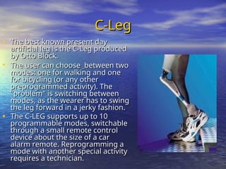 C-Leg
C-Leg
• The best known present day
The best known present day
artificial leg is the C-Leg produced
artificial leg is the C-Leg produced
by Otto Block.
by Otto Block.
• The user can choose
The user can choose between two
between two
modes: one for walking and one
modes: one for walking and one
for bicycling (or any other
for bicycling (or any other
preprogrammed activity). The
preprogrammed activity). The
"problem" is switching between
"problem" is switching between
modes, as the wearer has to swing
modes, as the wearer has to swing
the leg forward in a jerky fashion.
the leg forward in a jerky fashion.
• The C-LEG supports up to 10
The C-LEG supports up to 10
programmable modes, switchable
programmable modes, switchable
through a small remote control
through a small remote control
device about the size of a car
device about the size of a car
alarm remote. Reprogramming a
alarm remote. Reprogramming a
mode with another special activity
mode with another special activity
requires a technician.
requires a technician.
 