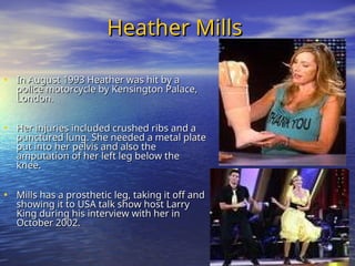 Heather Mills
Heather Mills
• In August 1993 Heather was hit by a
In August 1993 Heather was hit by a
police motorcycle by Kensington Palace,
police motorcycle by Kensington Palace,
London.
London.
• Her injuries included crushed ribs and a
Her injuries included crushed ribs and a
punctured lung. She needed a metal plate
punctured lung. She needed a metal plate
put into her pelvis and also the
put into her pelvis and also the
amputation of her left leg below the
amputation of her left leg below the
knee.
knee.
• Mills has a prosthetic leg, taking it off and
Mills has a prosthetic leg, taking it off and
showing it to USA talk show host Larry
showing it to USA talk show host Larry
King during his interview with her in
King during his interview with her in
October 2002.
October 2002.
 