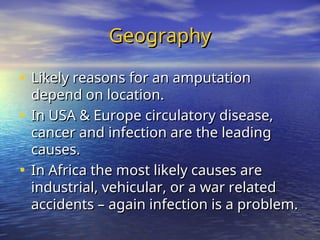 Geography
Geography
• Likely reasons for an amputation
Likely reasons for an amputation
depend on location.
depend on location.
• In USA & Europe circulatory disease,
In USA & Europe circulatory disease,
cancer and infection are the leading
cancer and infection are the leading
causes.
causes.
• In Africa the most likely causes are
In Africa the most likely causes are
industrial, vehicular, or a war related
industrial, vehicular, or a war related
accidents – again infection is a problem.
accidents – again infection is a problem.
 