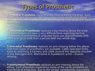 Types of Prosthetic
Types of Prosthetic
• Transtibial Prosthesis
Transtibial Prosthesis replaces a leg missing below the knee. Such
replaces a leg missing below the knee. Such
amputees can regain normal movement more readily than those
amputees can regain normal movement more readily than those
with a transfemoral amputation - retaining the knee allows for easier
with a transfemoral amputation - retaining the knee allows for easier
movement.
movement.
• Transfemoral Prostheses
Transfemoral Prostheses replaces a leg missing above the knee.
replaces a leg missing above the knee.
Such amputees can have a very difficult time regaining normal
Such amputees can have a very difficult time regaining normal
movement. A transfemoral amputee must use approximately 80%
movement. A transfemoral amputee must use approximately 80%
more energy to walk than a person with two whole legs.
more energy to walk than a person with two whole legs.
• Transradial Prostheses
Transradial Prostheses replaces an arm missing below the elbow.
replaces an arm missing below the elbow.
Two main types of prosthetics are available. Cable operated limbs
Two main types of prosthetics are available. Cable operated limbs
work by attaching a harness and cable around the opposite shoulder
work by attaching a harness and cable around the opposite shoulder
of the damaged arm. Alternative is myoelectric arms – muscle
of the damaged arm. Alternative is myoelectric arms – muscle
sensing.
sensing.
• Transhumeral Prosthesis
Transhumeral Prosthesis replaces an arm missing above the
replaces an arm missing above the
elbow. Such amputees experience some of the same problems as
elbow. Such amputees experience some of the same problems as
transfemoral amputees, due to the similar complexities associated
transfemoral amputees, due to the similar complexities associated
 