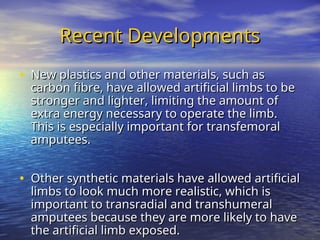 Recent Developments
Recent Developments
• New plastics and other materials, such as
New plastics and other materials, such as
carbon fibre, have allowed artificial limbs to be
carbon fibre, have allowed artificial limbs to be
stronger and lighter, limiting the amount of
stronger and lighter, limiting the amount of
extra energy necessary to operate the limb.
extra energy necessary to operate the limb.
This is especially important for transfemoral
This is especially important for transfemoral
amputees.
amputees.
• Other synthetic materials have allowed artificial
Other synthetic materials have allowed artificial
limbs to look much more realistic, which is
limbs to look much more realistic, which is
important to transradial and transhumeral
important to transradial and transhumeral
amputees because they are more likely to have
amputees because they are more likely to have
the artificial limb exposed.
the artificial limb exposed.
 