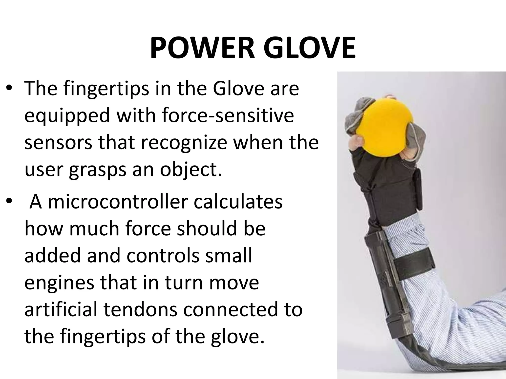 POWER GLOVE
• The fingertips in the Glove are
equipped with force-sensitive
sensors that recognize when the
user grasps an object.
• A microcontroller calculates
how much force should be
added and controls small
engines that in turn move
artificial tendons connected to
the fingertips of the glove.
 