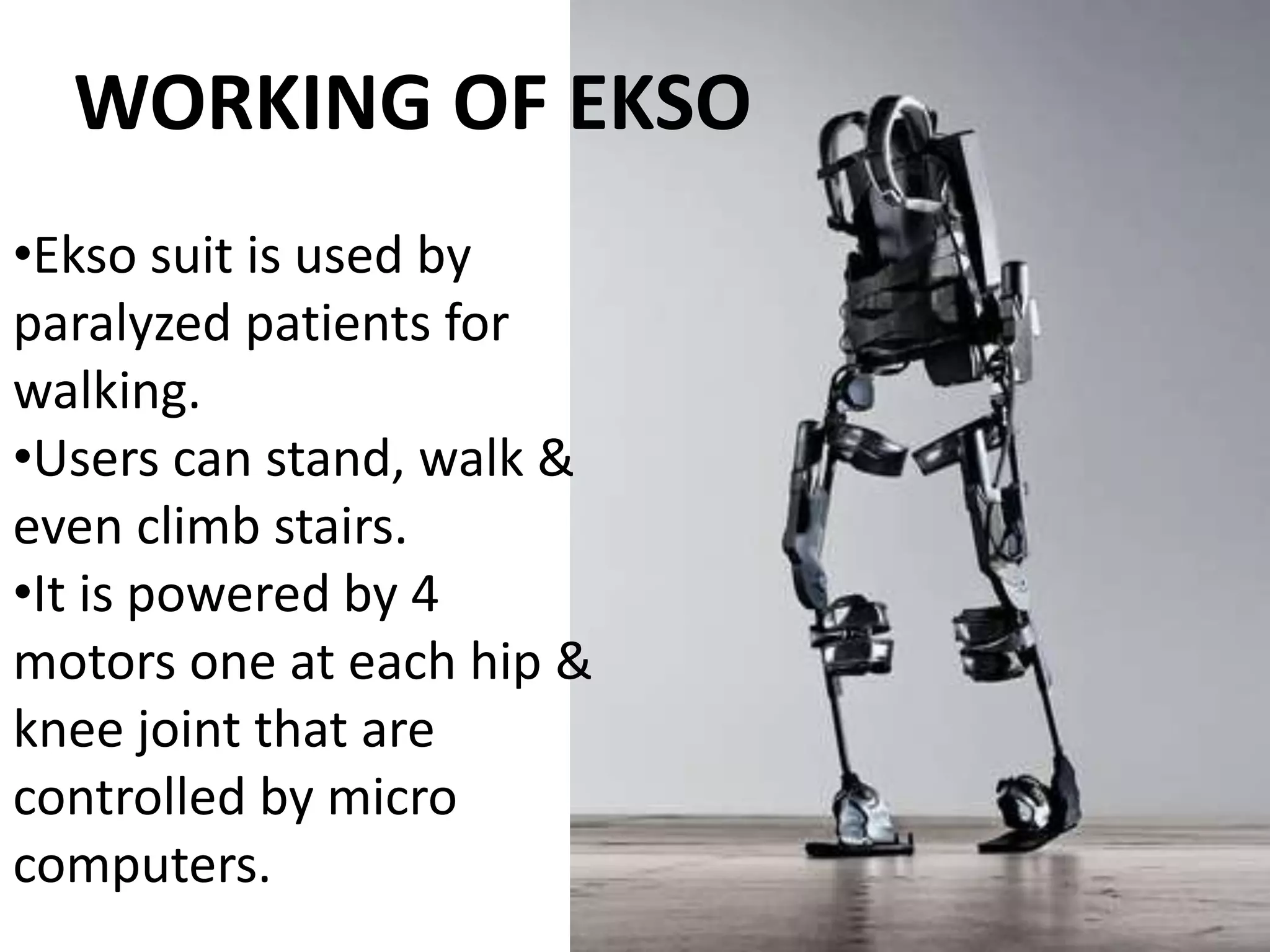 •Ekso suit is used by
paralyzed patients for
walking.
•Users can stand, walk &
even climb stairs.
•It is powered by 4
motors one at each hip &
knee joint that are
controlled by micro
computers.
WORKING OF EKSO
 