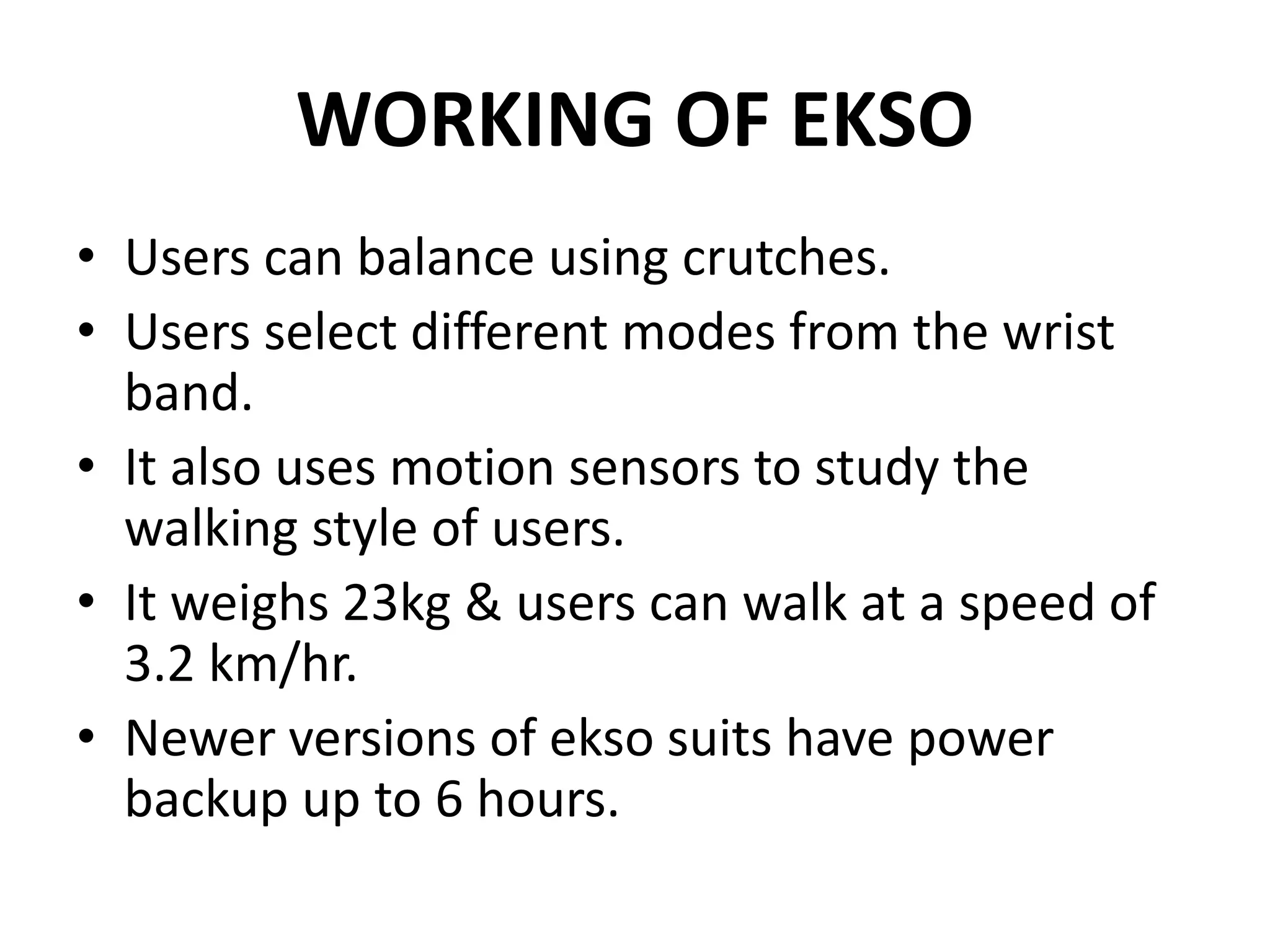 WORKING OF EKSO
• Users can balance using crutches.
• Users select different modes from the wrist
band.
• It also uses motion sensors to study the
walking style of users.
• It weighs 23kg & users can walk at a speed of
3.2 km/hr.
• Newer versions of ekso suits have power
backup up to 6 hours.
 