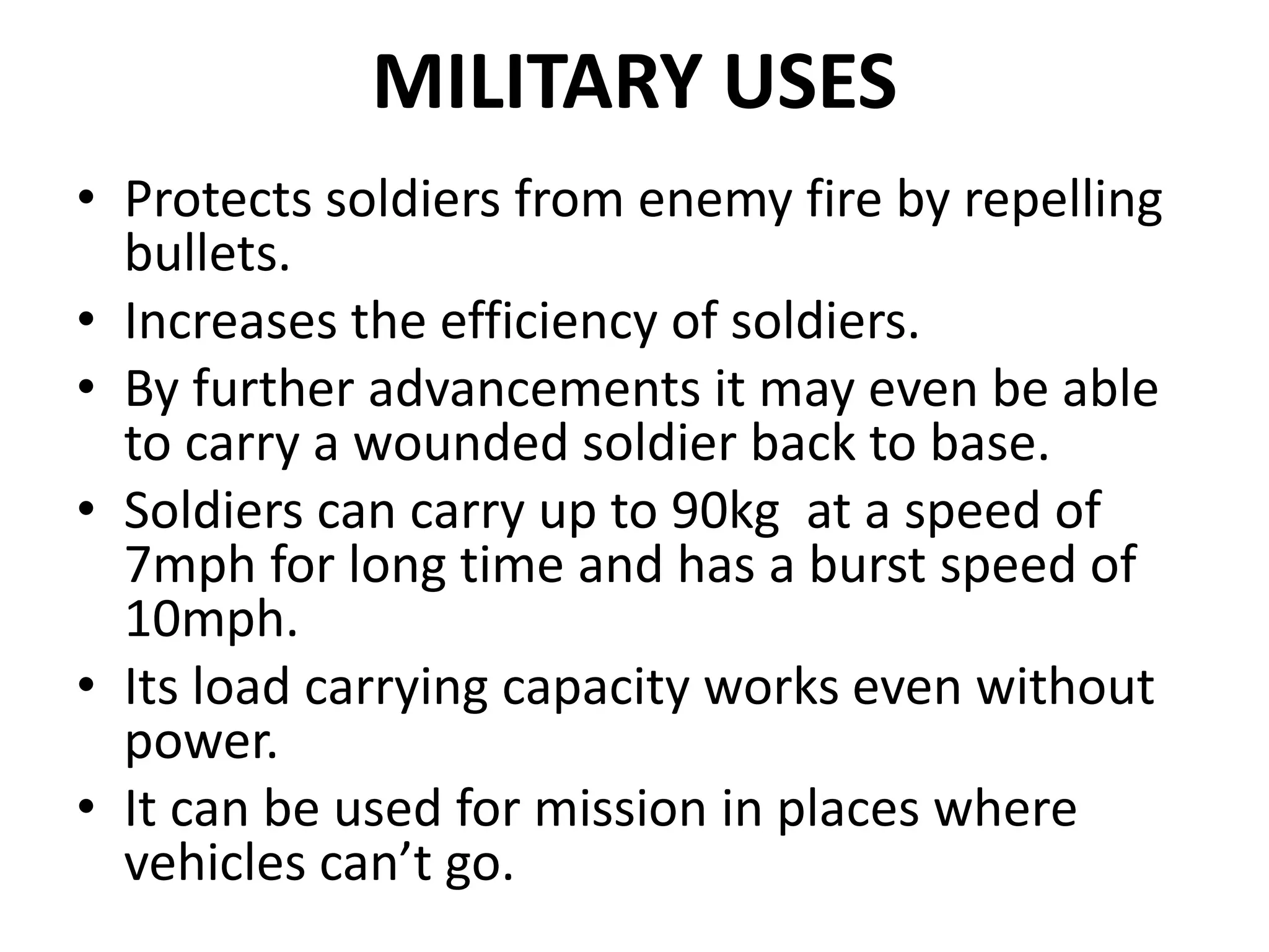 MILITARY USES
• Protects soldiers from enemy fire by repelling
bullets.
• Increases the efficiency of soldiers.
• By further advancements it may even be able
to carry a wounded soldier back to base.
• Soldiers can carry up to 90kg at a speed of
7mph for long time and has a burst speed of
10mph.
• Its load carrying capacity works even without
power.
• It can be used for mission in places where
vehicles can’t go.
 