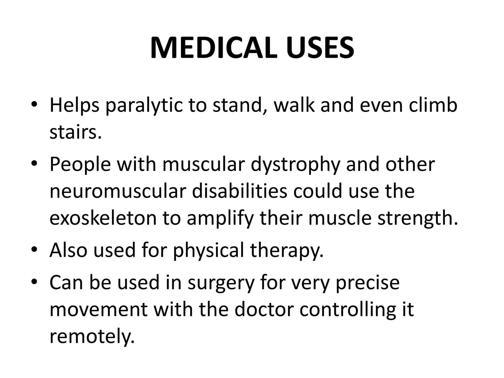 MEDICAL USES
• Helps paralytic to stand, walk and even climb
stairs.
• People with muscular dystrophy and other
neuromuscular disabilities could use the
exoskeleton to amplify their muscle strength.
• Also used for physical therapy.
• Can be used in surgery for very precise
movement with the doctor controlling it
remotely.
 
