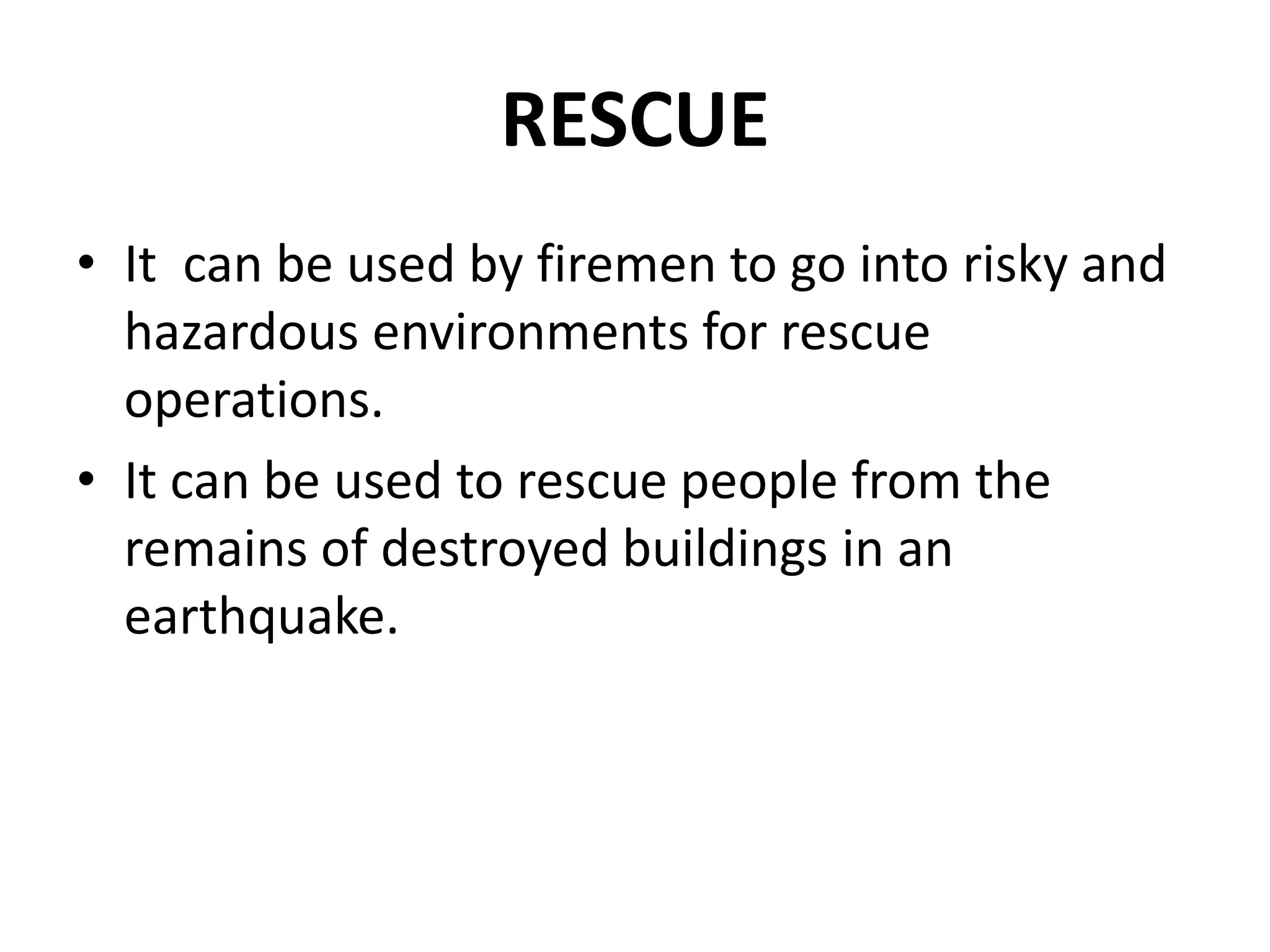 RESCUE
• It can be used by firemen to go into risky and
hazardous environments for rescue
operations.
• It can be used to rescue people from the
remains of destroyed buildings in an
earthquake.
 