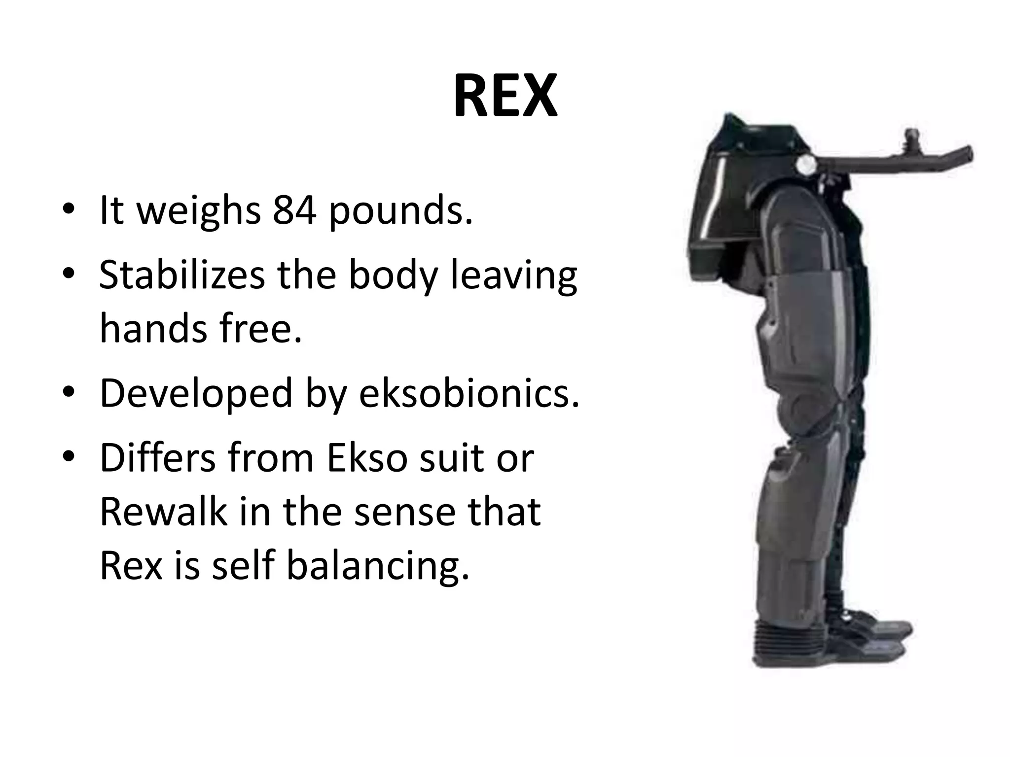 REX
• It weighs 84 pounds.
• Stabilizes the body leaving
hands free.
• Developed by eksobionics.
• Differs from Ekso suit or
Rewalk in the sense that
Rex is self balancing.
 