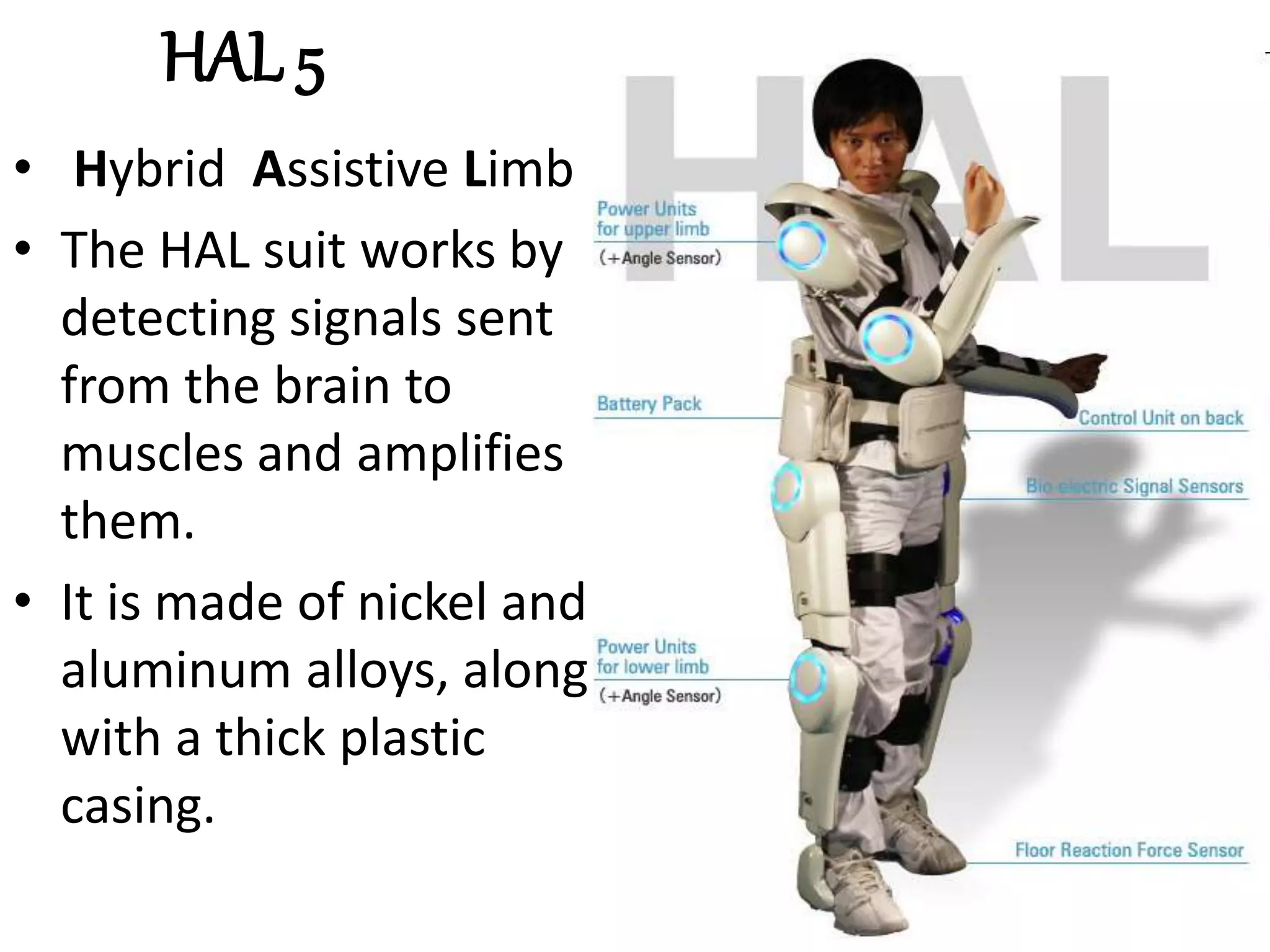 HAL 5
• Hybrid Assistive Limb
• The HAL suit works by
detecting signals sent
from the brain to
muscles and amplifies
them.
• It is made of nickel and
aluminum alloys, along
with a thick plastic
casing.
 