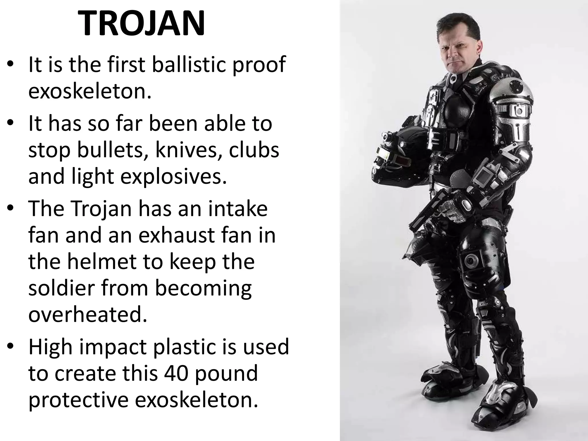 TROJAN
• It is the first ballistic proof
exoskeleton.
• It has so far been able to
stop bullets, knives, clubs
and light explosives.
• The Trojan has an intake
fan and an exhaust fan in
the helmet to keep the
soldier from becoming
overheated.
• High impact plastic is used
to create this 40 pound
protective exoskeleton.
 