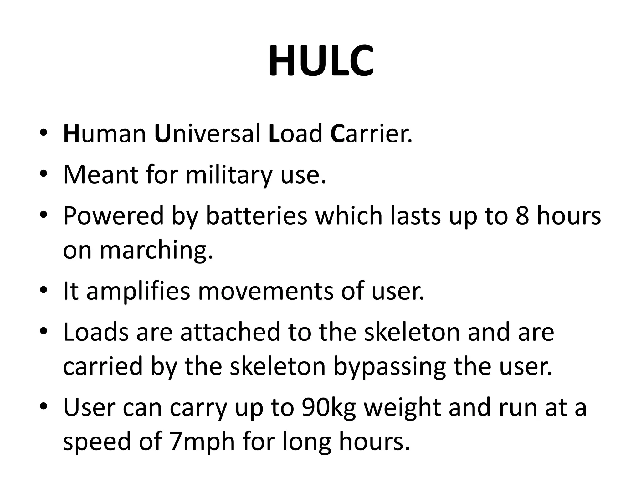 HULC
• Human Universal Load Carrier.
• Meant for military use.
• Powered by batteries which lasts up to 8 hours
on marching.
• It amplifies movements of user.
• Loads are attached to the skeleton and are
carried by the skeleton bypassing the user.
• User can carry up to 90kg weight and run at a
speed of 7mph for long hours.
 