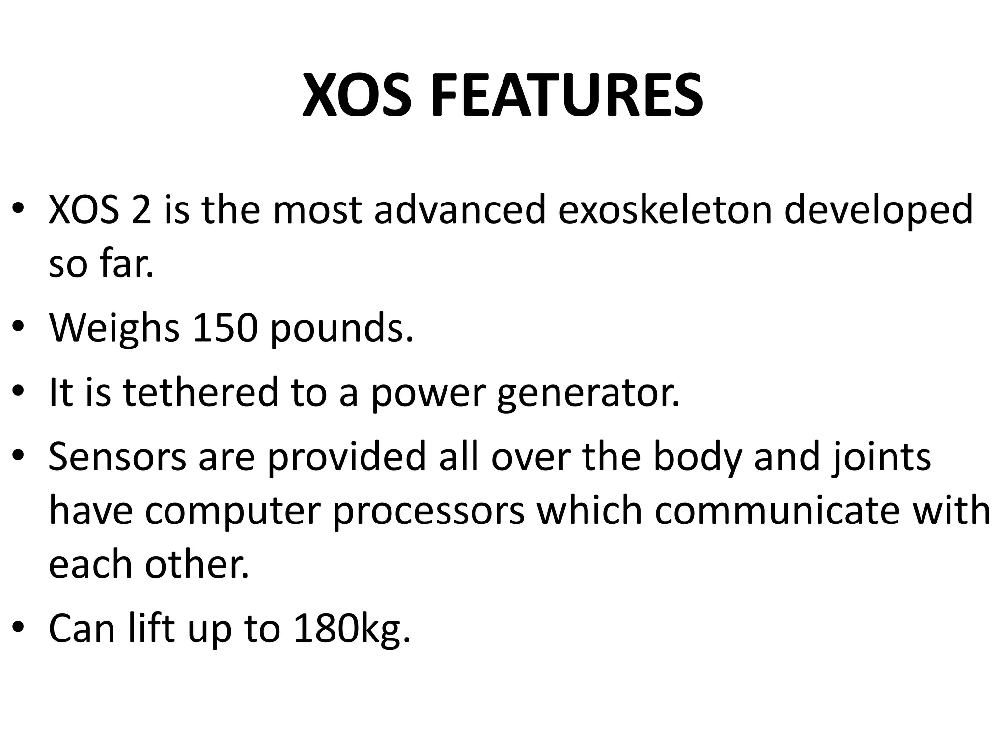 XOS FEATURES
• XOS 2 is the most advanced exoskeleton developed
so far.
• Weighs 150 pounds.
• It is tethered to a power generator.
• Sensors are provided all over the body and joints
have computer processors which communicate with
each other.
• Can lift up to 180kg.
 