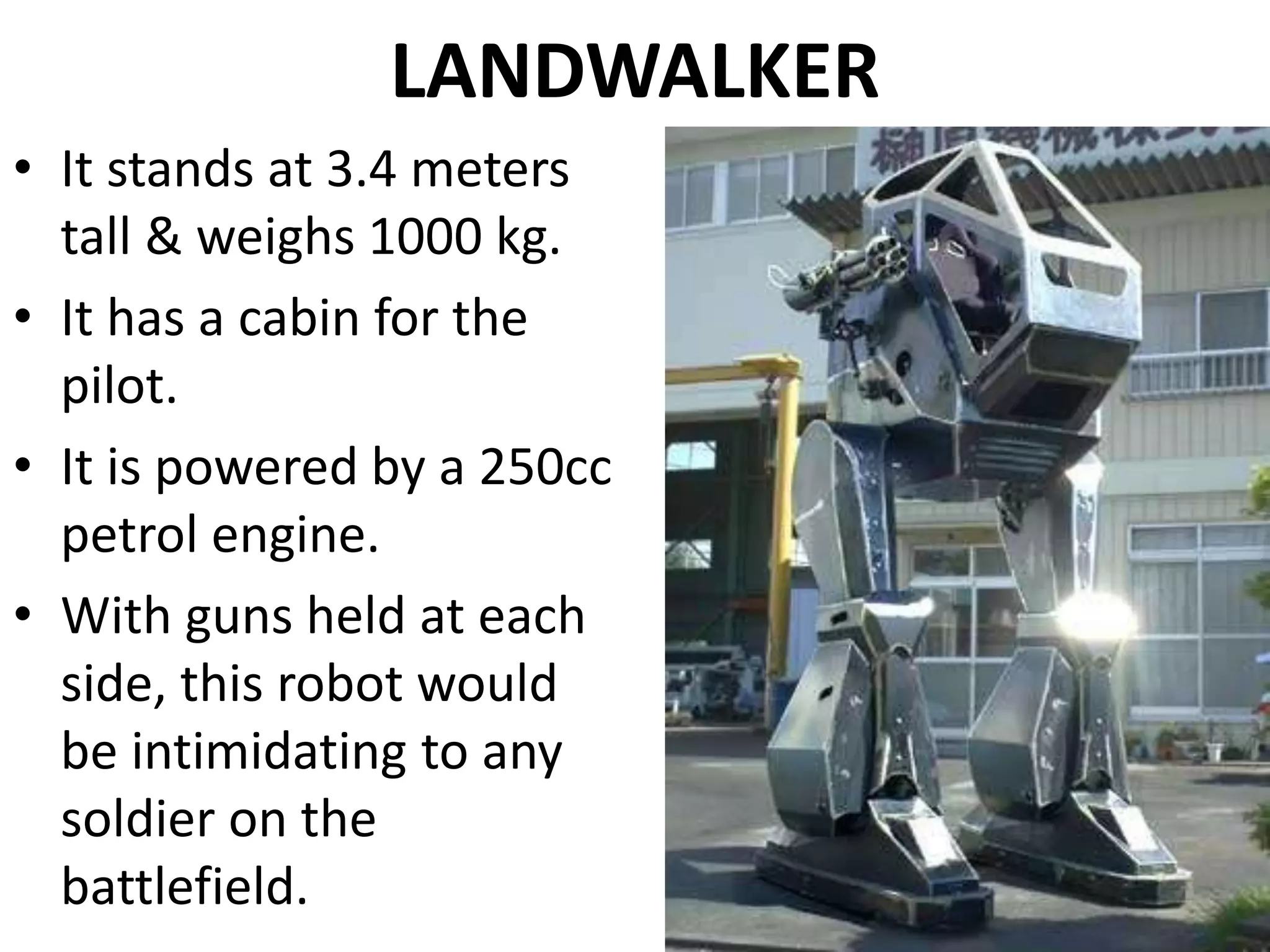LANDWALKER
• It stands at 3.4 meters
tall & weighs 1000 kg.
• It has a cabin for the
pilot.
• It is powered by a 250cc
petrol engine.
• With guns held at each
side, this robot would
be intimidating to any
soldier on the
battlefield.
 