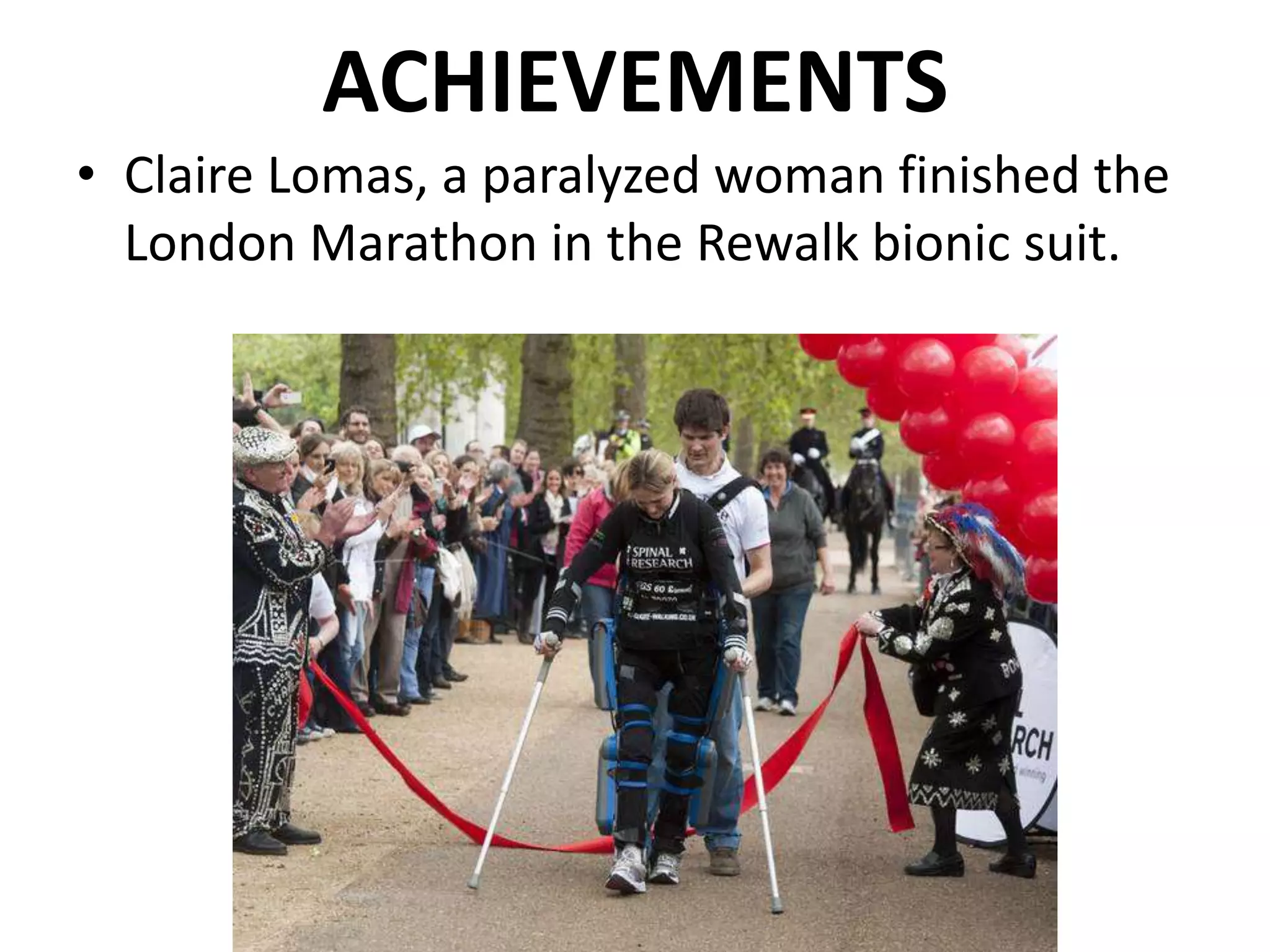 ACHIEVEMENTS
• Claire Lomas, a paralyzed woman finished the
London Marathon in the Rewalk bionic suit.
 