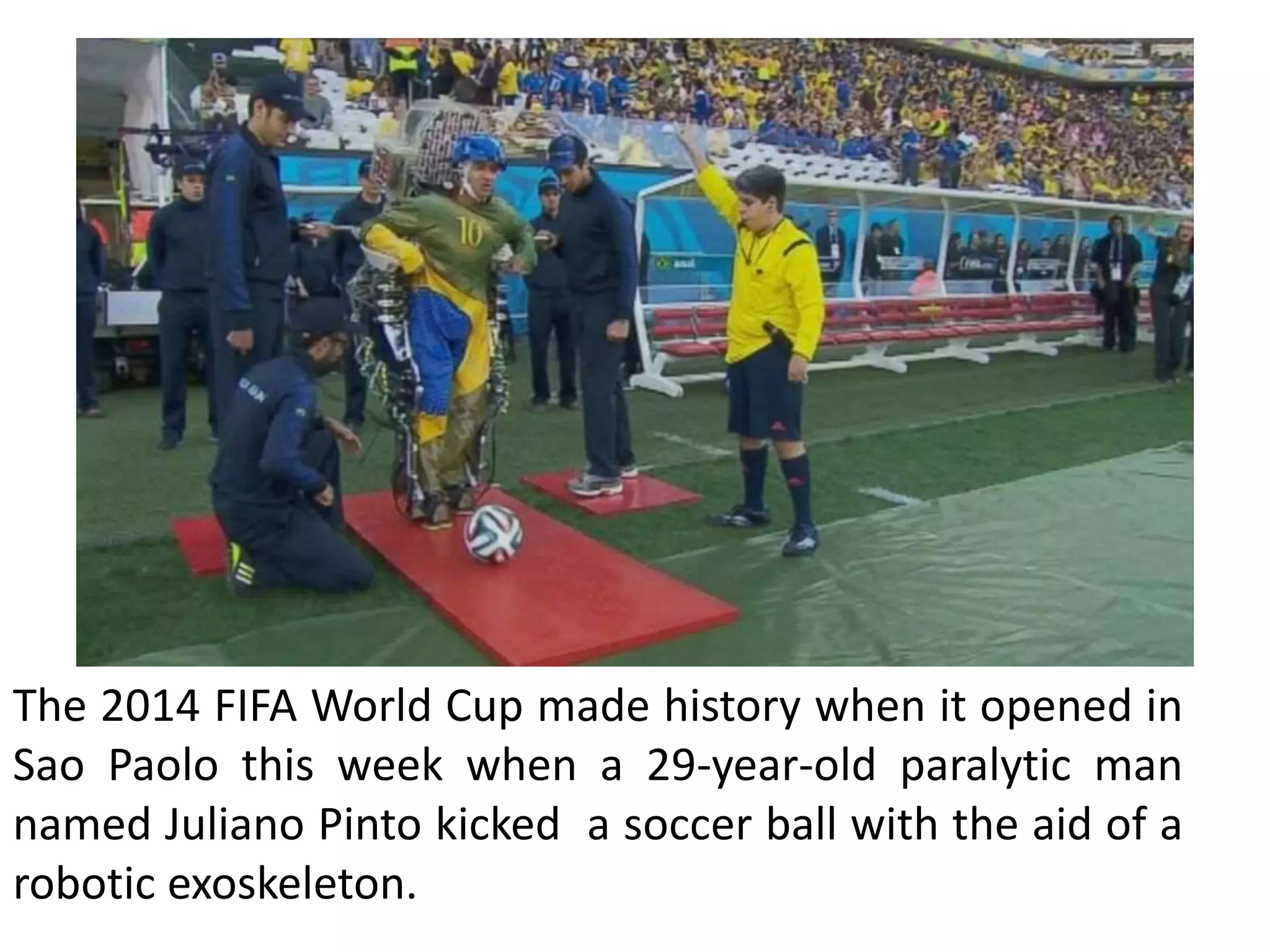 The 2014 FIFA World Cup made history when it opened in
Sao Paolo this week when a 29-year-old paralytic man
named Juliano Pinto kicked a soccer ball with the aid of a
robotic exoskeleton.
 