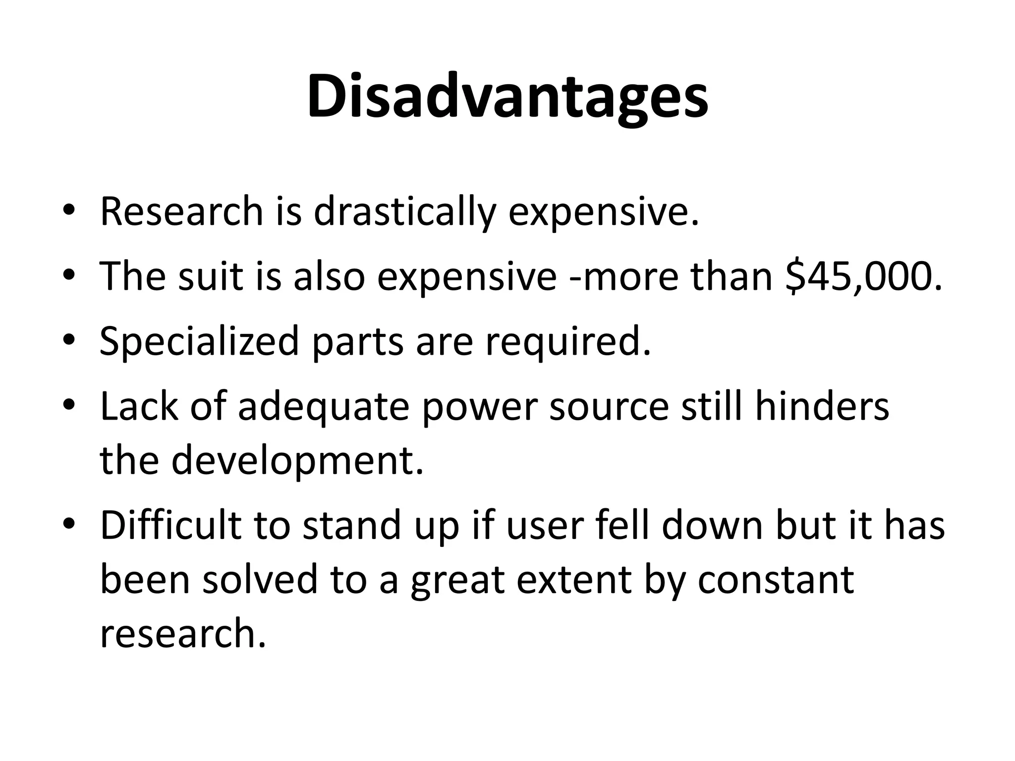 Disadvantages
• Research is drastically expensive.
• The suit is also expensive -more than $45,000.
• Specialized parts are required.
• Lack of adequate power source still hinders
the development.
• Difficult to stand up if user fell down but it has
been solved to a great extent by constant
research.
 