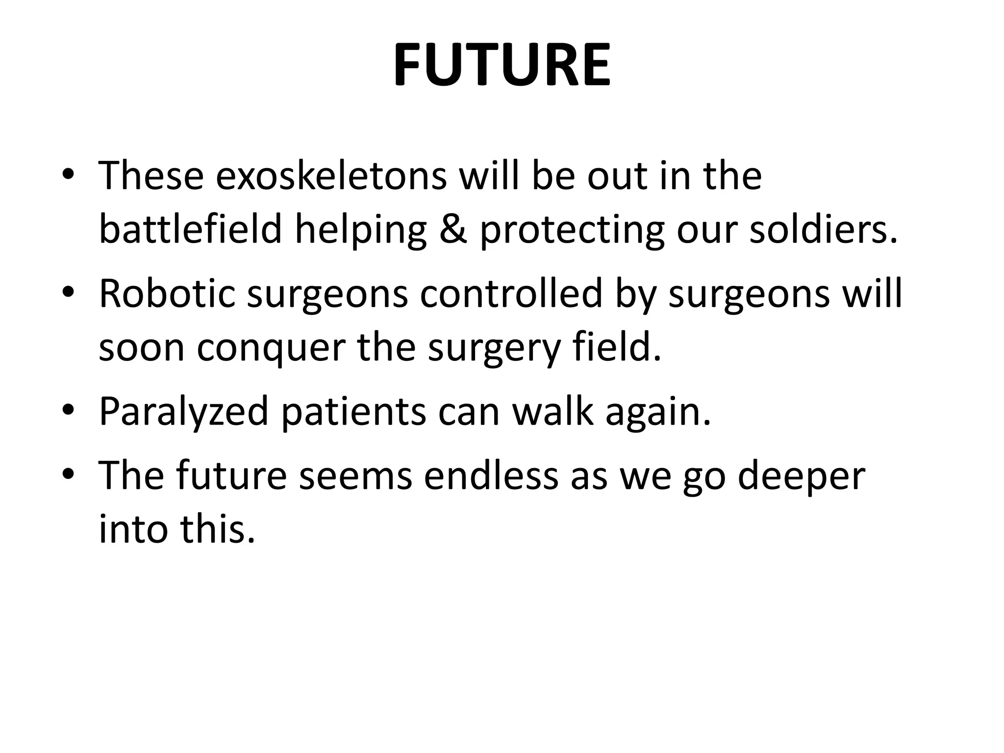 FUTURE
• These exoskeletons will be out in the
battlefield helping & protecting our soldiers.
• Robotic surgeons controlled by surgeons will
soon conquer the surgery field.
• Paralyzed patients can walk again.
• The future seems endless as we go deeper
into this.
 