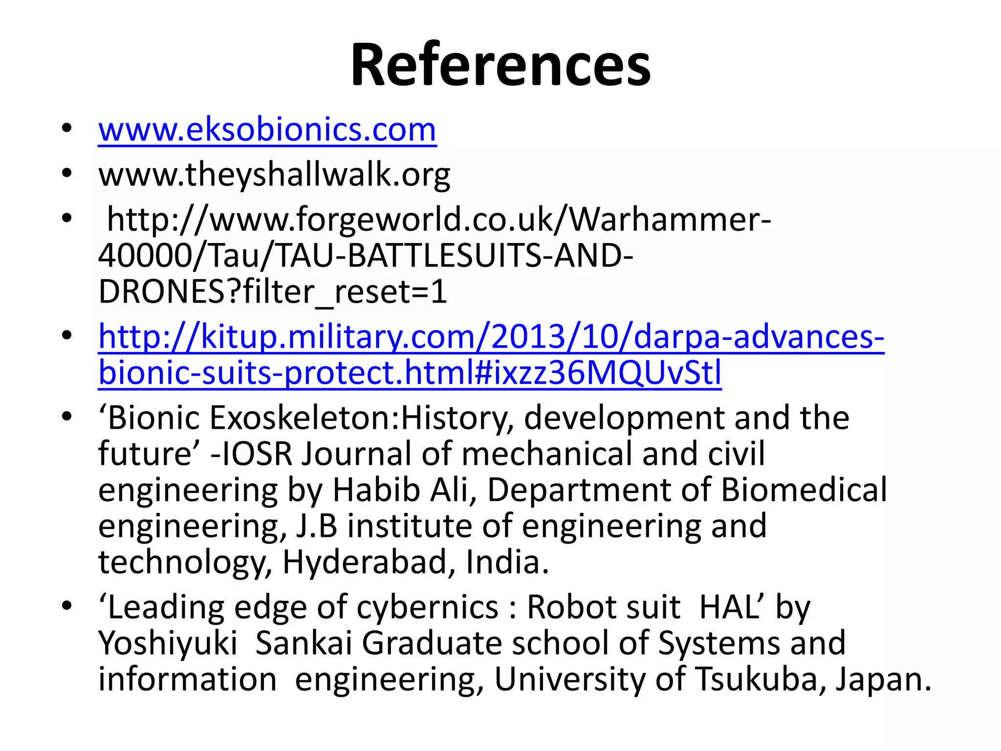 References
• www.eksobionics.com
• www.theyshallwalk.org
• http://www.forgeworld.co.uk/Warhammer-
40000/Tau/TAU-BATTLESUITS-AND-
DRONES?filter_reset=1
• http://kitup.military.com/2013/10/darpa-advances-
bionic-suits-protect.html#ixzz36MQUvStl
• ‘Bionic Exoskeleton:History, development and the
future’ -IOSR Journal of mechanical and civil
engineering by Habib Ali, Department of Biomedical
engineering, J.B institute of engineering and
technology, Hyderabad, India.
• ‘Leading edge of cybernics : Robot suit HAL’ by
Yoshiyuki Sankai Graduate school of Systems and
information engineering, University of Tsukuba, Japan.
 